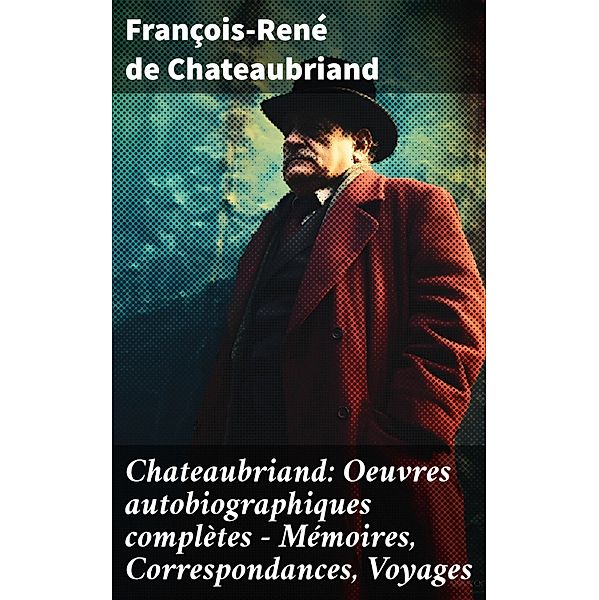 Chateaubriand: Oeuvres autobiographiques complètes - Mémoires, Correspondances, Voyages, François-René de Chateaubriand