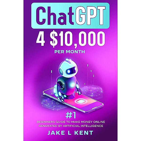 ChatGPT 4$10,000 per Month #1 Beginners Guide to Make Money Online Generated by Artificial Intelligence, Jake L Kent