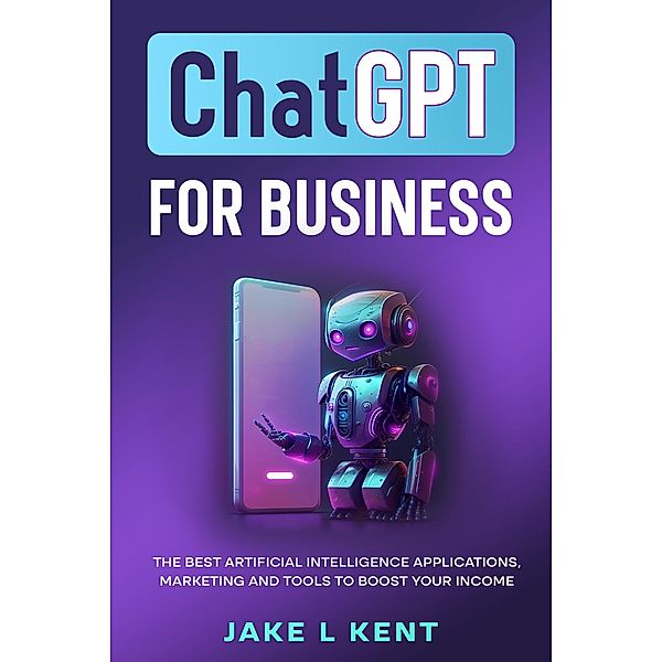 ChatGPT for Business the Best Artificial Intelligence Applications, Marketing and Tools to Boost Your Income, Jake L Kent