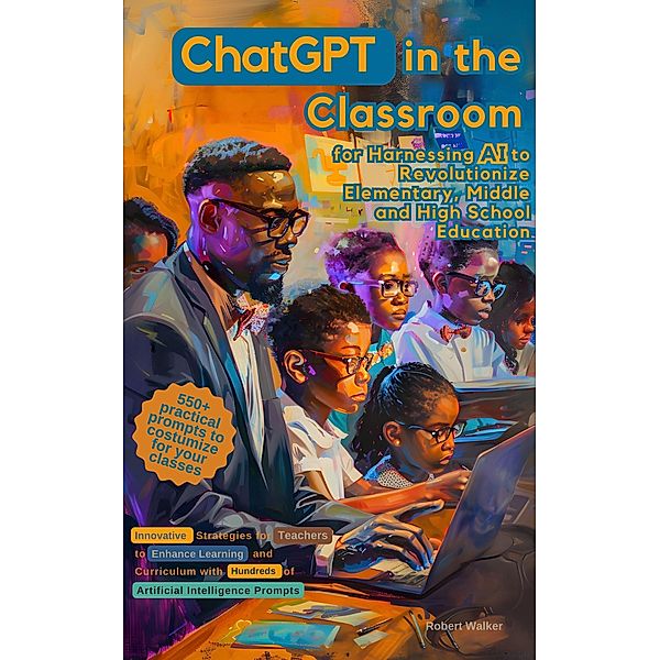 ChatGPT in the Classroom for Harnessing AI to Revolutionize Elementary, Middle and High School Education: Innovative Strategies for Teachers to Enhance Learning with Hundreds of Prompts, Robert Walker