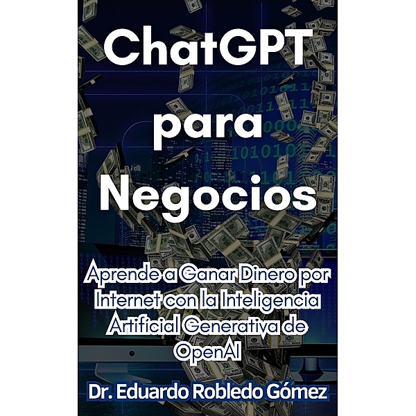 ChatGPT para Negocios Aprende a Ganar Dinero por Internet con la Inteligencia Artificial Generativa de OpenAI, Eduardo Robledo Gómez