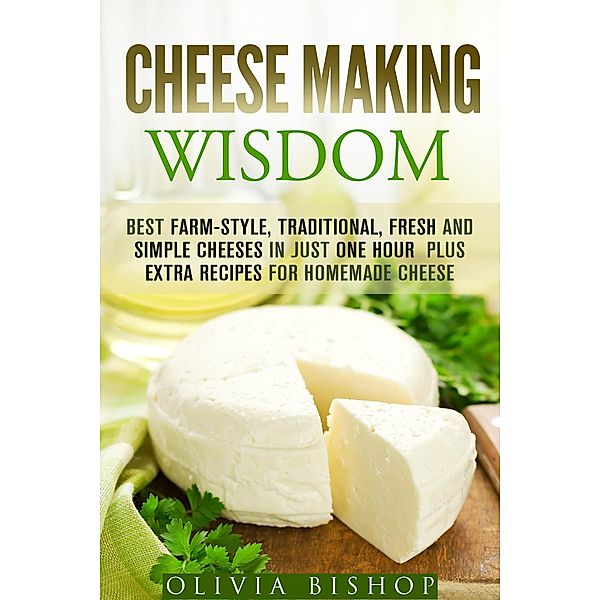 Cheese Making Wisdom: Best Farm-Style, Traditional, Fresh and Simple Cheeses in Just One Hour Plus Extra Recipes for Homemade Cheese (How to Make Cheese) / How to Make Cheese, Olivia Bishop