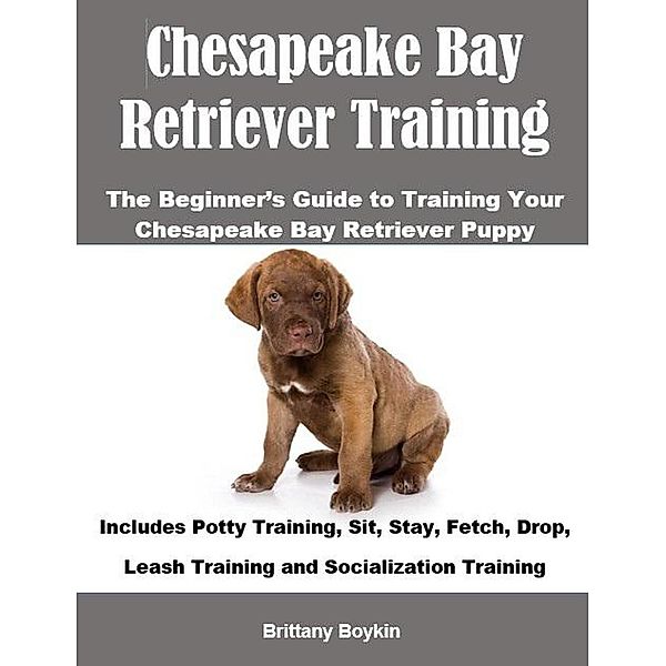 Chesapeake Bay Retriever Training: The Beginner's Guide to Training Your Chesapeake Bay Retriever Puppy: Includes Potty Training, Sit, Stay, Fetch, Drop, Leash Training and Socialization Training, Brittany Boykin