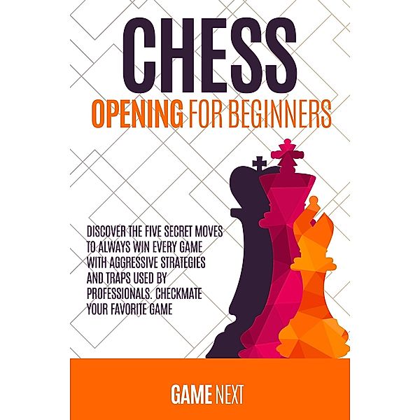 Chess Opening for Beginners: Discover the Five Secret Moves to Always win Every Game with Aggressive Strategies and Traps used by Professionals. Checkmate your Favorite Game (Chess for Beginners Series) / Chess for Beginners Series, Game Next