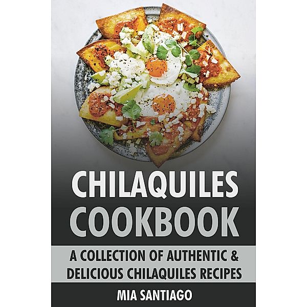 Chilaquiles Cookbook: A Collection of Authentic & Delicious Chilaquiles Recipes, Mia Santiago