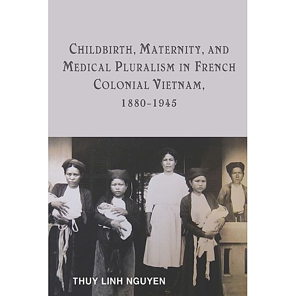 Childbirth, Maternity, and Medical Pluralism in French Colonial Vietnam, 1880-1945, Thuy Linh Nguyen