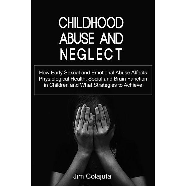 Childhood Abuse and Neglect How Early Sexual and Emotional Abuse Affects Physiological Health, Social and Brain Function in Children and What Strategies to Achieve, Jim Colajuta