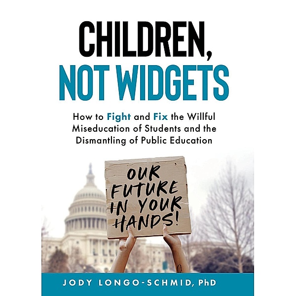 Children, Not Widgets:  How to Fight and Fix the Willful Miseducation of Students and the Dismantling of Public Education, Jody Longo-Schmid