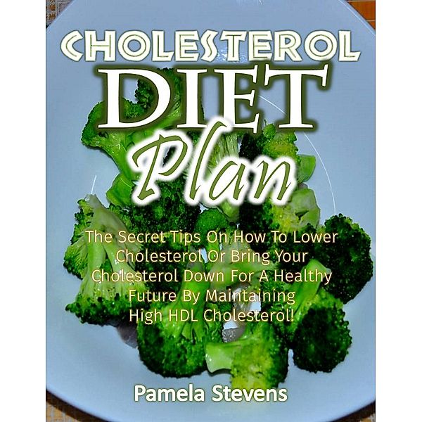 Cholesterol Diet Plan: The Secret Tips on how to Lower Cholesterol or Bring Your Cholesterol Down for a Healthy Future by Maintaining High HDL Cholesterol!, Pamela Stevens