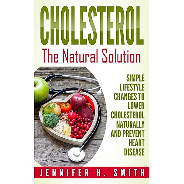 Cholesterol: The Natural Solution: Simple Lifestyle Changes to Lower Cholesterol Naturally and Prevent Heart Disease, Jennifer H. Smith