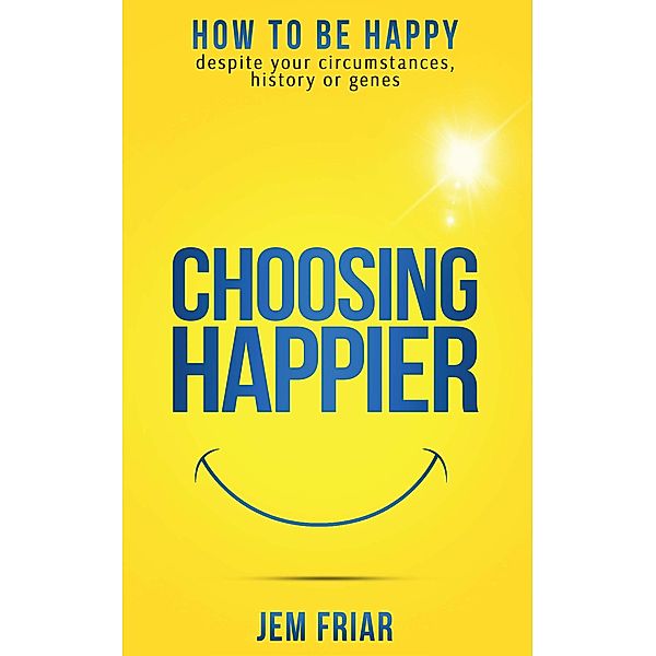 Choosing Happier - How To Be Happy Despite Your Circumstances, History Or Genes (The Practical Happiness Series, #1) / The Practical Happiness Series, Jem Friar