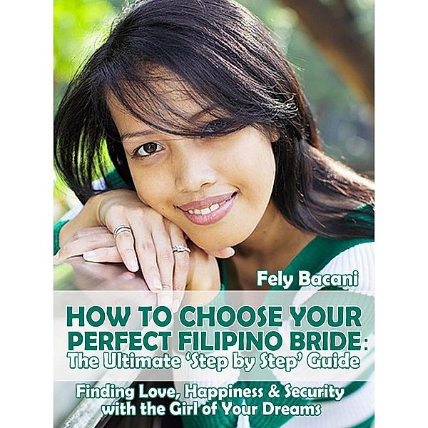 Choosing Your Perfect Filipino Bride: The Ultimate 'Step by Step' Guide to Finding Love, Happiness & Security with the Girl of Your Dreams, Fely Bacani