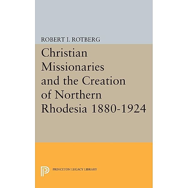 Christian Missionaries and the Creation of Northern Rhodesia 1880-1924 / Princeton Legacy Library Bd.1977, Robert I. Rotberg