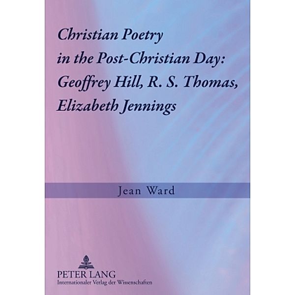 Christian Poetry in the Post-Christian Day: Geoffrey Hill, R. S. Thomas, Elizabeth Jennings, Jean Ward