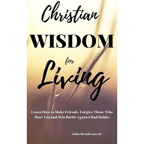 Christian Wisdom for Living: Learn How to Make Friends, Forgive Those Hurt You and Win Battle Against Bad Habits, John Henderson