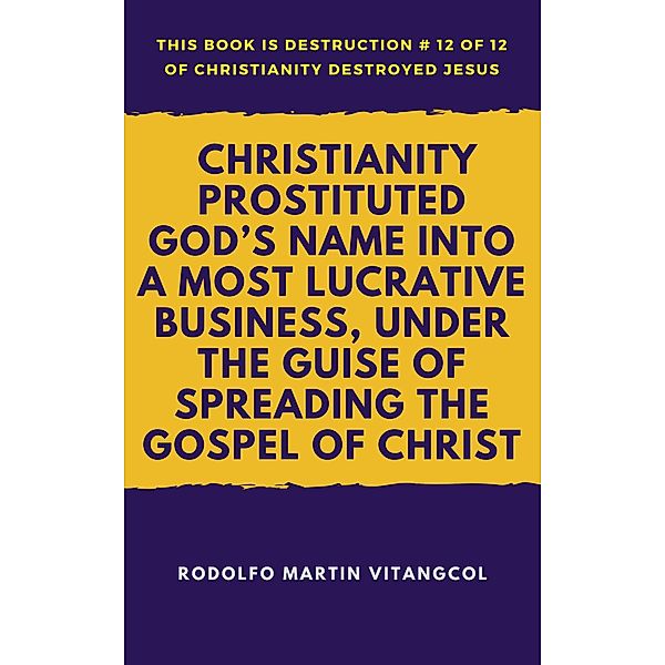 Christianity Prostituted God's Name Into a Most Lucrative Business, Under the Guise of Spreading the Gospel of Christ (This book is Destruction # 12 of 12 Of  Christianity Destroyed Jesus), Rodolfo Martin Vitangcol