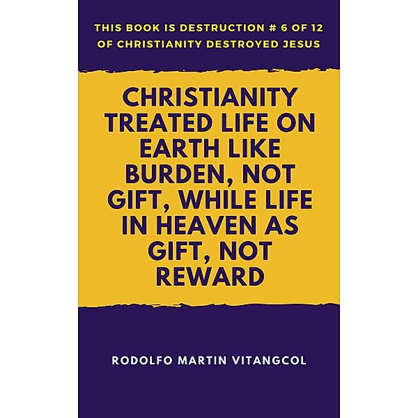 Christianity Treated Life On Earth Like Burden, Not Gift, While Life In Heaven As Gift, Not Reward (This book is Destruction # 6 of 12 Of  Christianity Destroyed Jesus), Rodolfo Martin Vitangcol