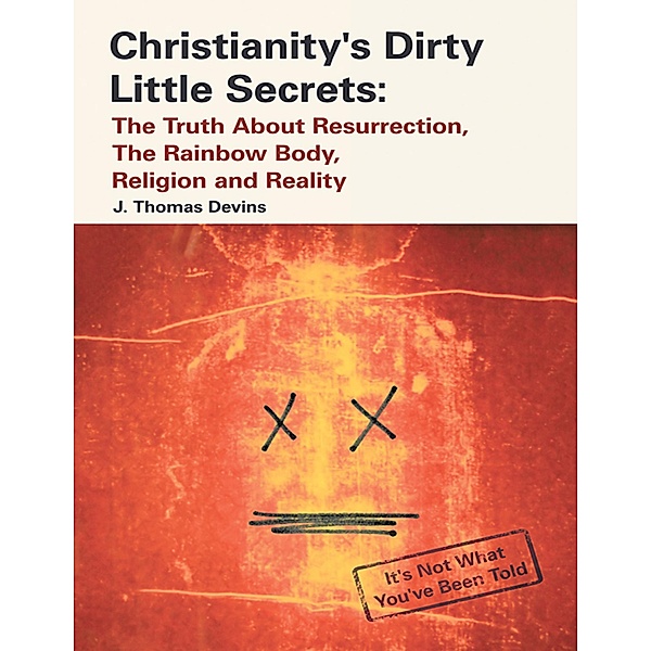 Christianity's Dirty Little Secrets: The Truth About Resurrection, the Rainbow Body, Religion and Reality, J. Thomas Devins
