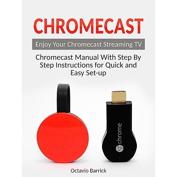 Chromecast: Chromecast Manual With Step By Step Instructions for Quick and Easy Set-up. Enjoy Your Chromecast Streaming TV, Octavio Barrick