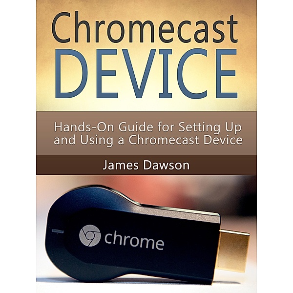 Chromecast Device: Hands-On Guide for Setting Up and Using a Chromecast Device, James Dawson