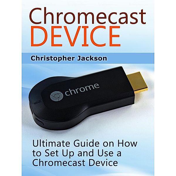 Chromecast Device: Ultimate Guide on How to Set Up and Use a Chromecast Device, Christopher Jackson