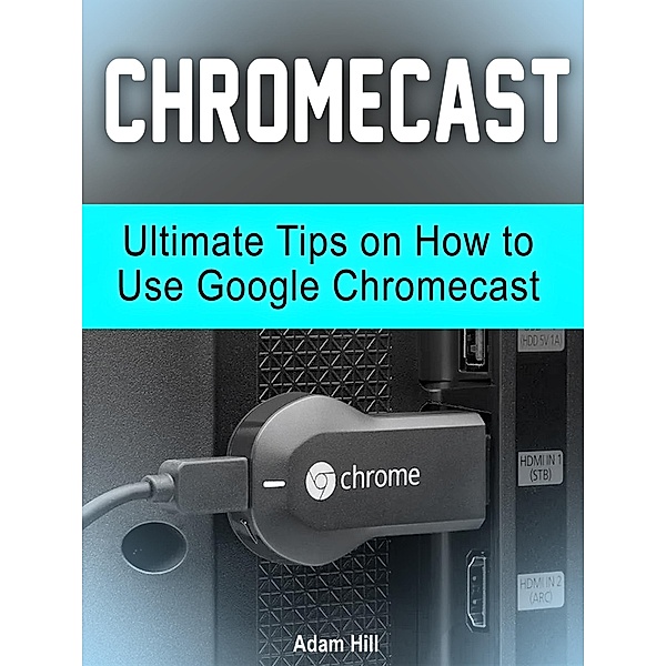 Chromecast: Ultimate Tips on How to Use Google Chromecast, Adam Hill