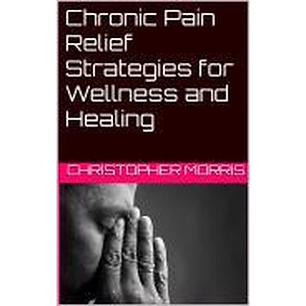 Chronic Pain Relief: Strategies for Wellness and Healing, Christopher Morris