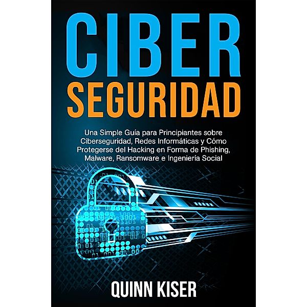 Ciberseguridad: Una Simple Guía para Principiantes sobre Ciberseguridad, Redes Informáticas y Cómo Protegerse del Hacking en Forma de Phishing, Malware, Ransomware e Ingeniería Social, Quinn Kiser