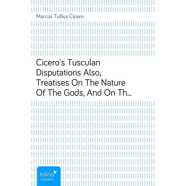 Cicero's Tusculan DisputationsAlso, Treatises On The Nature Of The Gods, And On The Commonwealth, Marcus Tullius Cicero