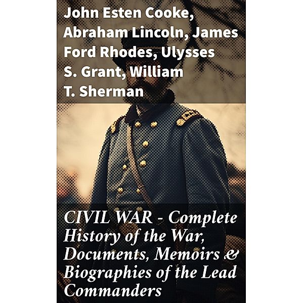 CIVIL WAR - Complete History of the War, Documents, Memoirs & Biographies of the Lead Commanders, John Esten Cooke, Abraham Lincoln, James Ford Rhodes, Ulysses S. Grant, William T. Sherman, Frank H. Alfriend
