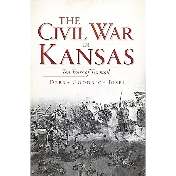 Civil War in Kansas: Ten Years of Turmoil, Debra Goodrich Bisel