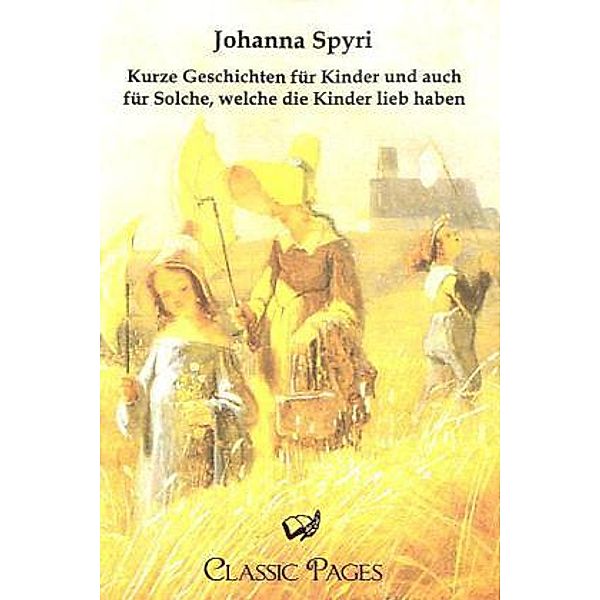 Classic Pages / Kurze Geschichten für Kinder und auch für Solche, welche die Kinder lieb haben, Johanna Spyri