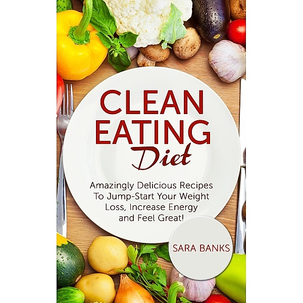 Clean Eating Diet - mazingly Delicious Recipes To JumpStart Your Weight Loss, Increase Energy and Feel Great!, Sara Banks