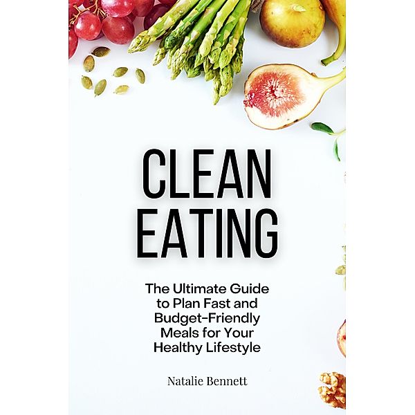 Clean Eating: The Ultimate Guide to Plan Fast and Budget-Friendly Meals for Your Healthy Lifestyle, Natalie Bennett