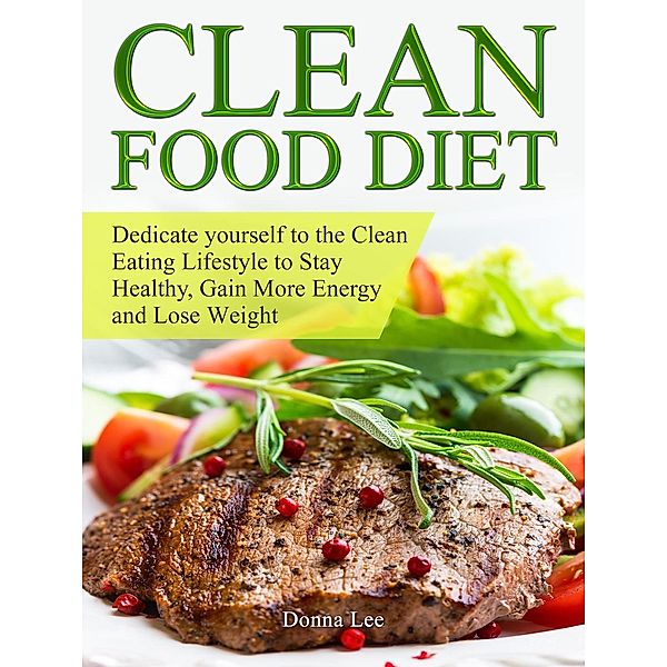 Clean Food Diet: Dedicate yourself to the Clean Eating Lifestyle to Stay Healthy, Gain More Energy and Lose Weight, Donna Lee