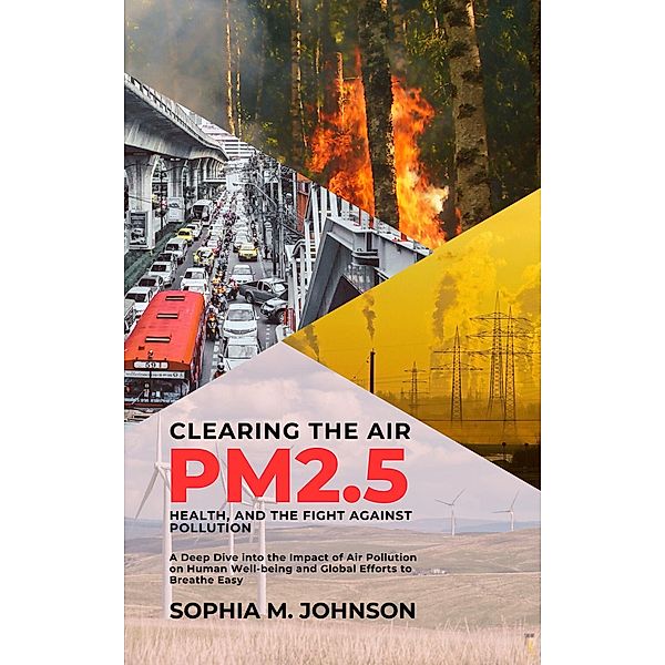 Clearing the Air: PM2.5, Health, and the Fight Against Pollution: A Deep Dive into the Impact of Air Pollution on Human Well-being and Global Efforts to Breathe Easy, Sophia M. Johnson