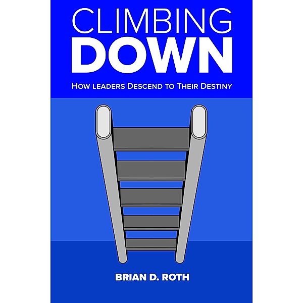 Climbing Down: How Leaders Descend to Their Destiny, Brian Roth