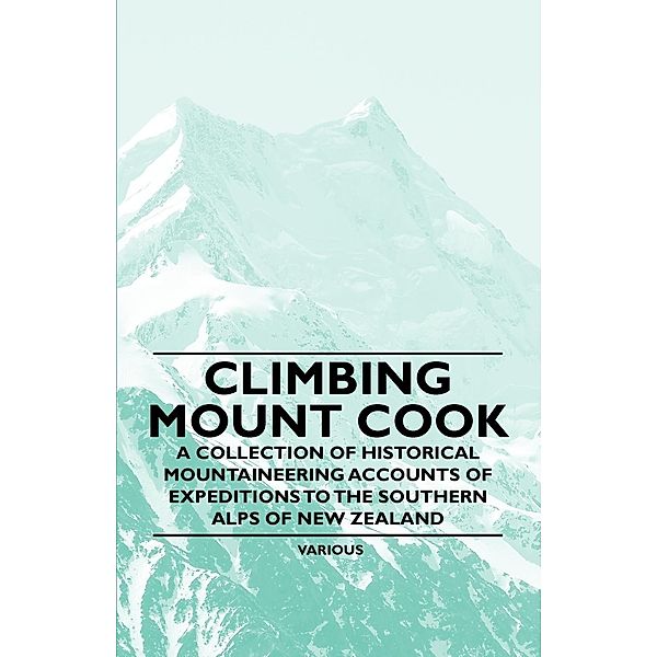 Climbing Mount Cook - A Collection of Historical Mountaineering Accounts of Expeditions to the Southern Alps of New Zealand, Various