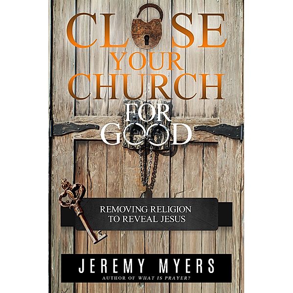 Close Your Church for Good: Removing Religion to Reveal Jesus, Jeremy Myers
