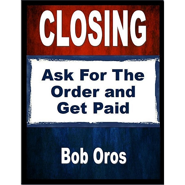 Closing: Ask for the Order and Get Paid, Bob Oros