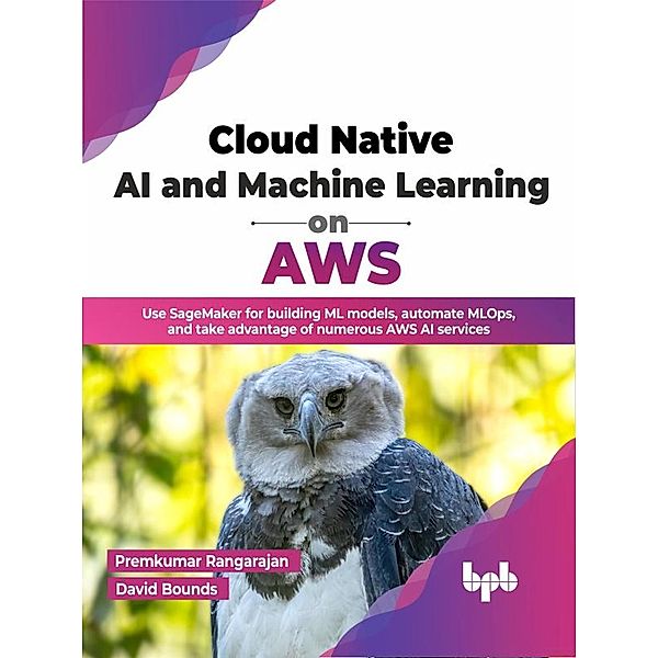 Cloud Native AI and Machine Learning on AWS: Use SageMaker for building ML models, automate MLOps, and take advantage of numerous AWS AI services (English Edition), Premkumar Rangarajan, David Bounds