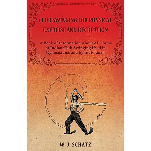 Club Swinging for Physical Exercise and Recreation - A Book of Information About All Forms of Indian Club Swinging Used in Gymnasiums and by Individuals, William J. Schatz