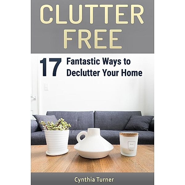 Clutter Free: 17 Fantastic Ways to Declutter Your Home, Cynthia Turner
