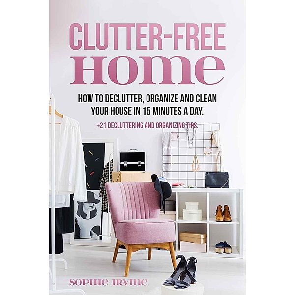 Clutter-Free Home : How to Declutter, Organize and Clean Your House in 15 Minutes a Day, Sophie Irvine