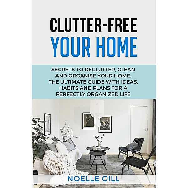 Clutter-Free Your Home: Secrets to Declutter, Clean and Organise Your Home. the Ultimate Guide with Ideas, Habits and Plans for a Perfectly Organized Life / Home, Noelle Gill
