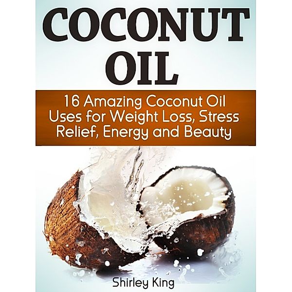 Coconut Oil: 16 Amazing Coconut Oil Uses for Weight Loss, Stress Relief, Energy and Beauty, Shirley King