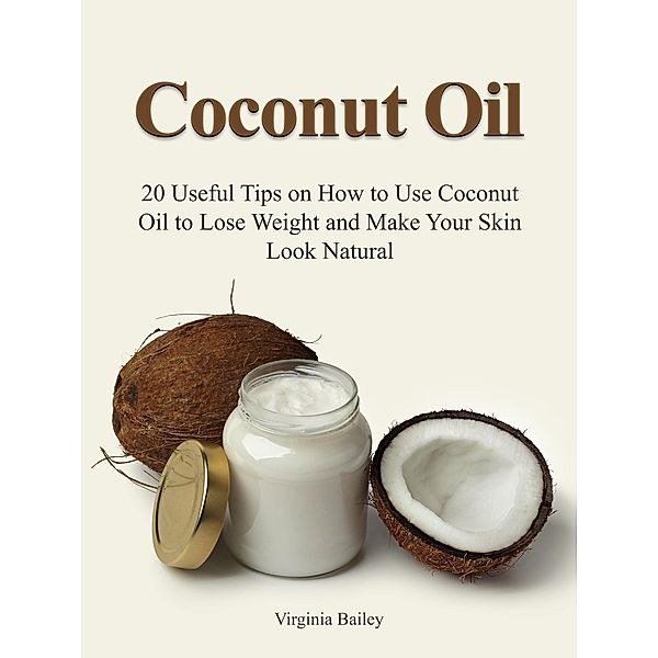 Coconut Oil: 20 Useful Tips on How to Use Coconut Oil to Lose Weight and Make Your Skin Look Natural, Virginia Bailey