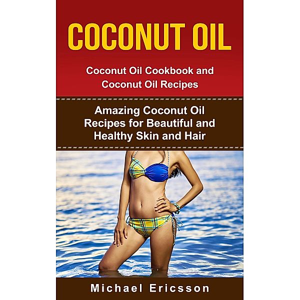 Coconut Oil: Coconut Oil Cookbook and Coconut Oil Recipes: Amazing Coconut Oil Recipes for Beautiful and Healthy Skin and Hair, Michael Ericsson