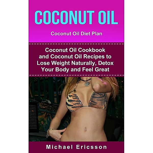 Coconut Oil: Coconut Oil Diet Plan: Coconut Oil Cookbook and Coconut Oil Recipes to Lose Weight Naturally, Detox your Body  and Feel Great, Michael Ericsson