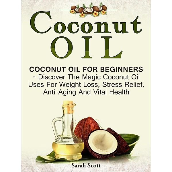 Coconut Oil: Coconut Oil For Beginners - Discover The Magic Coconut Oil Uses For Weight Loss, Stress Relief, Anti-Aging And Vital Health, Sarah Scott
